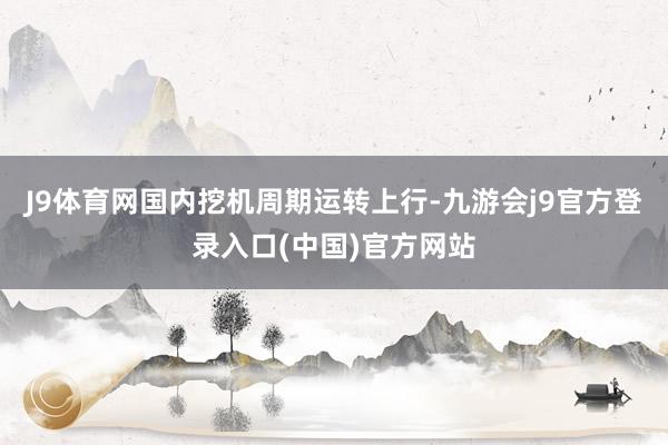 J9体育网国内挖机周期运转上行-九游会j9官方登录入口(中国)官方网站