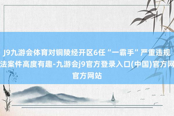 J9九游会体育对铜陵经开区6任“一霸手”严重违规非法案件高度有趣-九游会j9官方登录入口(中国)官方网站