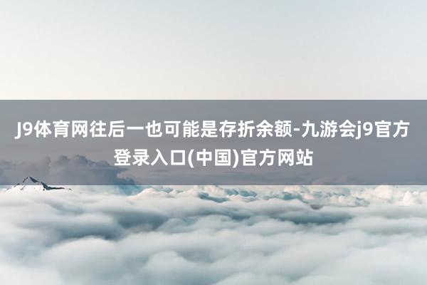 J9体育网往后一也可能是存折余额-九游会j9官方登录入口(中国)官方网站