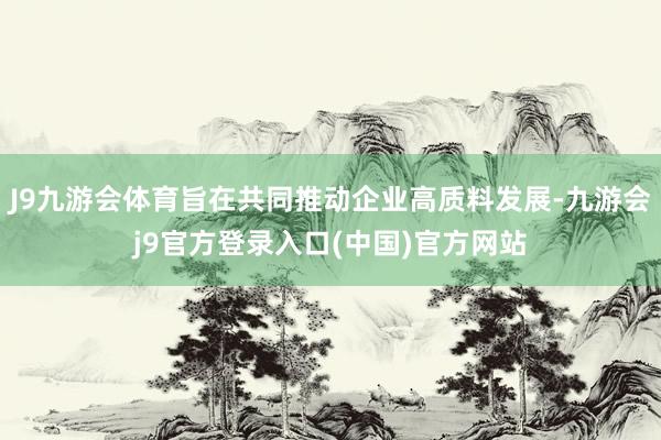 J9九游会体育旨在共同推动企业高质料发展-九游会j9官方登录入口(中国)官方网站