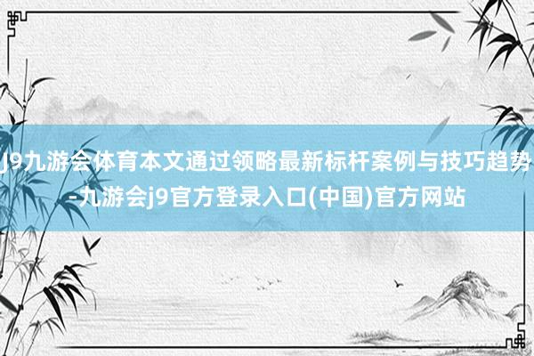 J9九游会体育本文通过领略最新标杆案例与技巧趋势-九游会j9官方登录入口(中国)官方网站