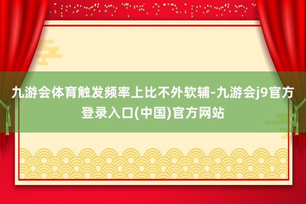 九游会体育触发频率上比不外软辅-九游会j9官方登录入口(中国)官方网站