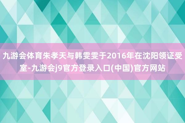 九游会体育朱孝天与韩雯雯于2016年在沈阳领证受室-九游会j9官方登录入口(中国)官方网站