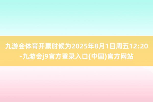 九游会体育开票时候为2025年8月1日周五12:20-九游会j9官方登录入口(中国)官方网站