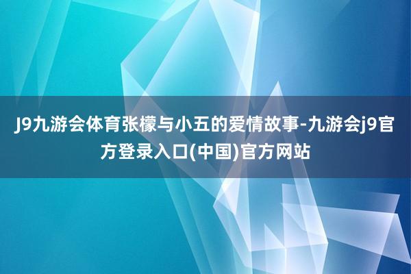 J9九游会体育张檬与小五的爱情故事-九游会j9官方登录入口(中国)官方网站