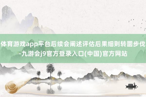 体育游戏app平台后续会阐述评估后果细则转圜步伐-九游会j9官方登录入口(中国)官方网站