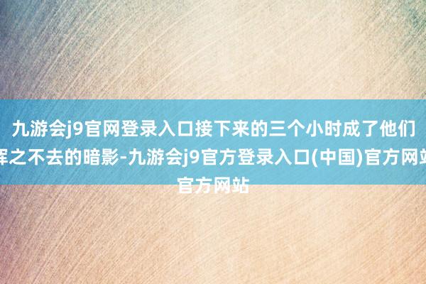 九游会j9官网登录入口接下来的三个小时成了他们挥之不去的暗影-九游会j9官方登录入口(中国)官方网站