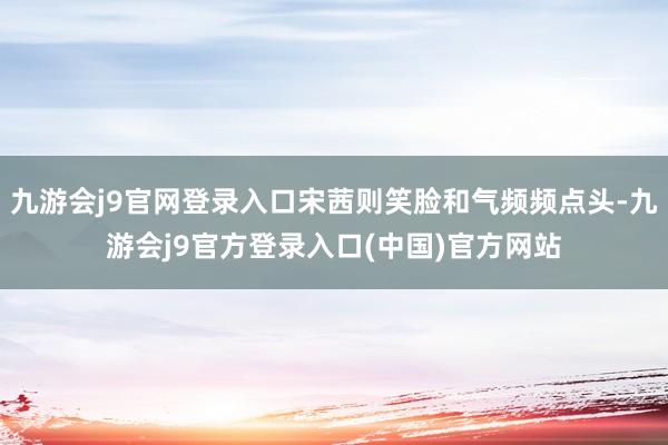 九游会j9官网登录入口宋茜则笑脸和气频频点头-九游会j9官方登录入口(中国)官方网站