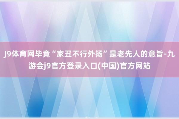 J9体育网毕竟“家丑不行外扬”是老先人的意旨-九游会j9官方登录入口(中国)官方网站