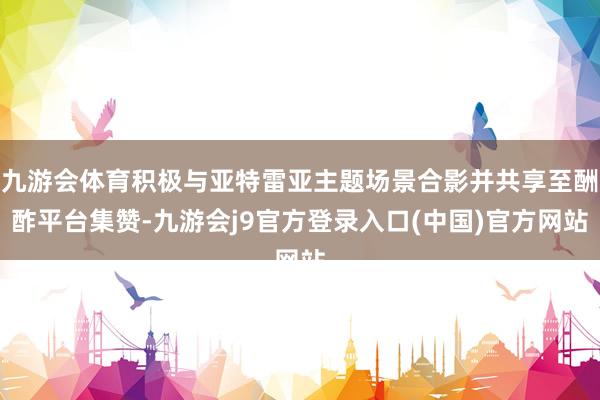 九游会体育积极与亚特雷亚主题场景合影并共享至酬酢平台集赞-九游会j9官方登录入口(中国)官方网站