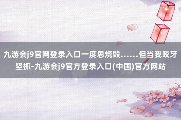 九游会j9官网登录入口一度思烧毁……但当我咬牙坚抓-九游会j9官方登录入口(中国)官方网站