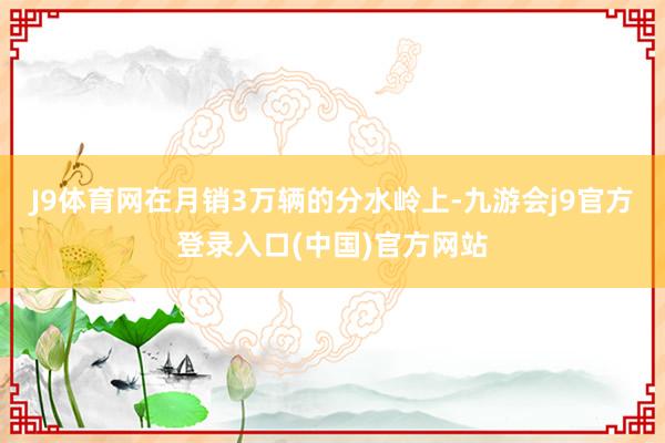 J9体育网在月销3万辆的分水岭上-九游会j9官方登录入口(中国)官方网站
