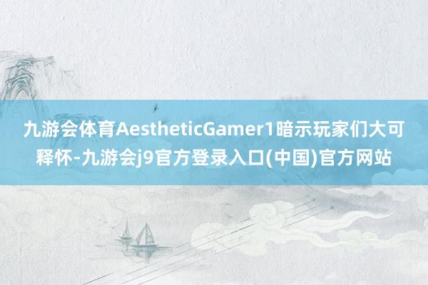 九游会体育AestheticGamer1暗示玩家们大可释怀-九游会j9官方登录入口(中国)官方网站
