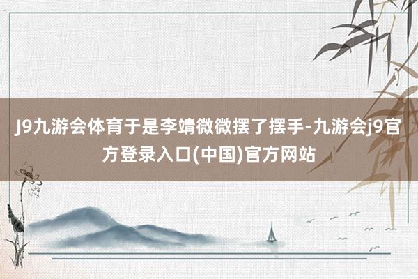 J9九游会体育于是李靖微微摆了摆手-九游会j9官方登录入口(中国)官方网站