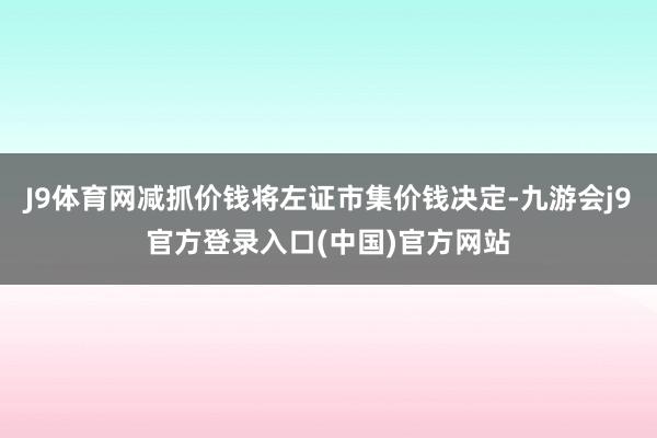 J9体育网减抓价钱将左证市集价钱决定-九游会j9官方登录入口(中国)官方网站