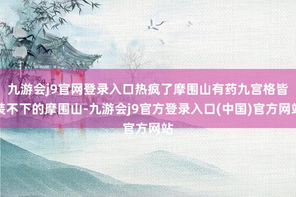 九游会j9官网登录入口热疯了摩围山有药九宫格皆装不下的摩围山-九游会j9官方登录入口(中国)官方网站