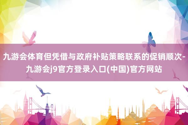 九游会体育但凭借与政府补贴策略联系的促销顺次-九游会j9官方登录入口(中国)官方网站