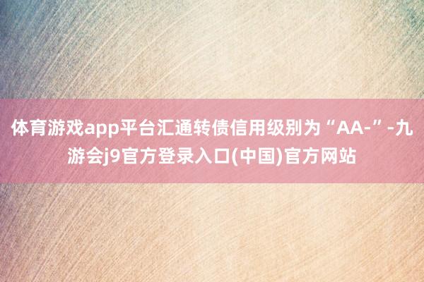 体育游戏app平台汇通转债信用级别为“AA-”-九游会j9官方登录入口(中国)官方网站
