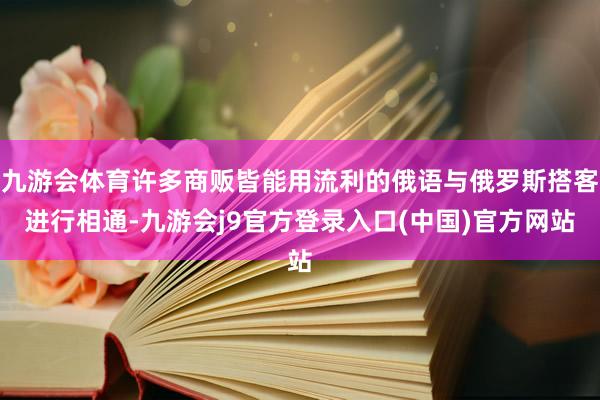 九游会体育许多商贩皆能用流利的俄语与俄罗斯搭客进行相通-九游会j9官方登录入口(中国)官方网站