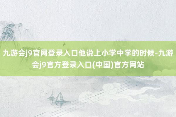 九游会j9官网登录入口他说上小学中学的时候-九游会j9官方登录入口(中国)官方网站