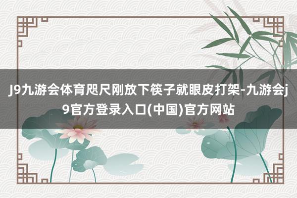 J9九游会体育咫尺刚放下筷子就眼皮打架-九游会j9官方登录入口(中国)官方网站