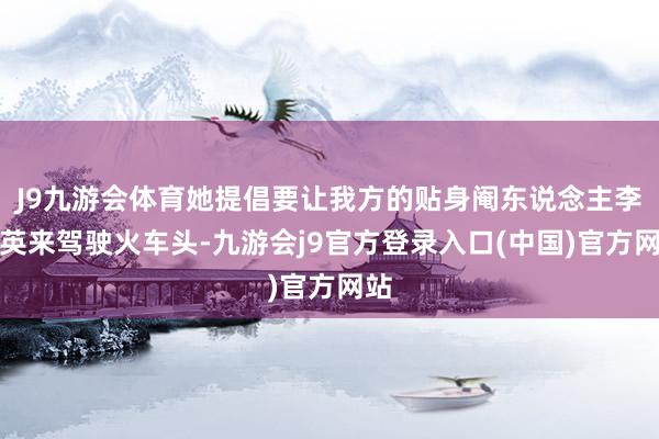 J9九游会体育她提倡要让我方的贴身阉东说念主李莲英来驾驶火车头-九游会j9官方登录入口(中国)官方网站