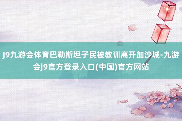 J9九游会体育巴勒斯坦子民被教训离开加沙城-九游会j9官方登录入口(中国)官方网站