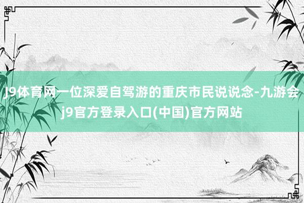 J9体育网一位深爱自驾游的重庆市民说说念-九游会j9官方登录入口(中国)官方网站