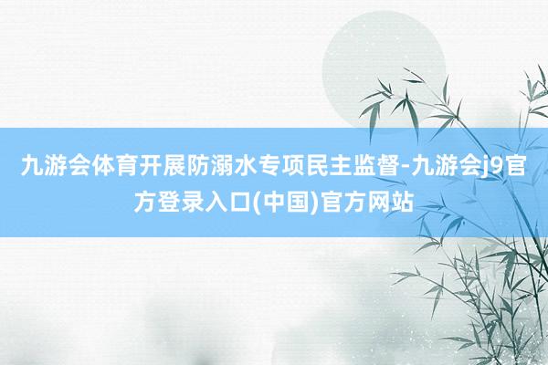 九游会体育开展防溺水专项民主监督-九游会j9官方登录入口(中国)官方网站