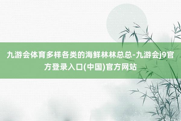 九游会体育多样各类的海鲜林林总总-九游会j9官方登录入口(中国)官方网站