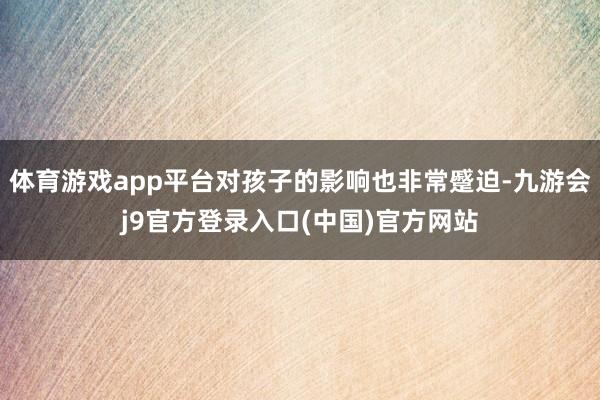 体育游戏app平台对孩子的影响也非常蹙迫-九游会j9官方登录入口(中国)官方网站