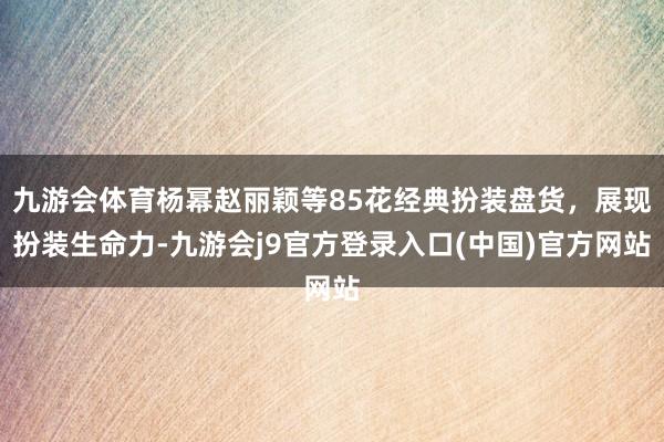 九游会体育杨幂赵丽颖等85花经典扮装盘货，展现扮装生命力-九游会j9官方登录入口(中国)官方网站