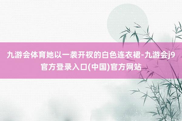九游会体育她以一袭开衩的白色连衣裙-九游会j9官方登录入口(中国)官方网站