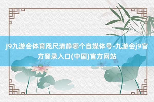 J9九游会体育咫尺清静哪个自媒体号-九游会j9官方登录入口(中国)官方网站