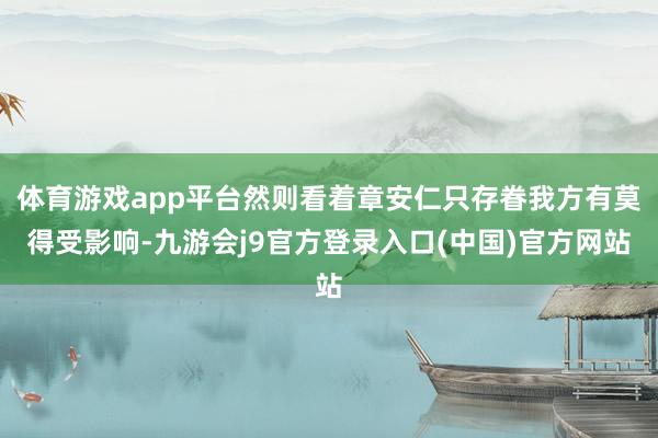 体育游戏app平台然则看着章安仁只存眷我方有莫得受影响-九游会j9官方登录入口(中国)官方网站