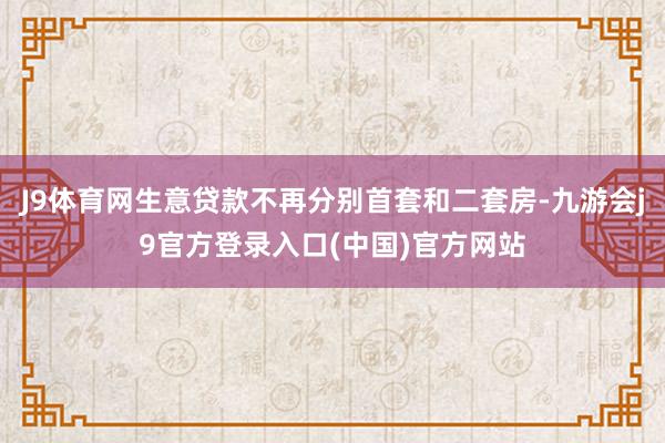 J9体育网生意贷款不再分别首套和二套房-九游会j9官方登录入口(中国)官方网站