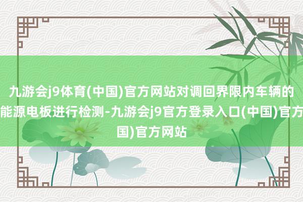九游会j9体育(中国)官方网站对调回界限内车辆的高压能源电板进行检测-九游会j9官方登录入口(中国)官方网站