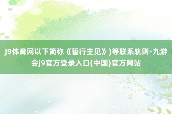 J9体育网以下简称《暂行主见》)等联系轨则-九游会j9官方登录入口(中国)官方网站