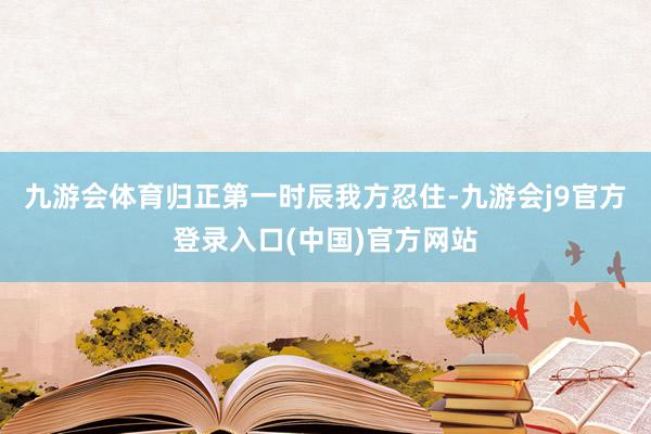 九游会体育归正第一时辰我方忍住-九游会j9官方登录入口(中国)官方网站