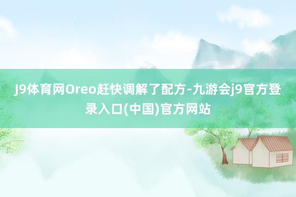 J9体育网Oreo赶快调解了配方-九游会j9官方登录入口(中国)官方网站