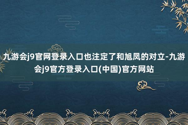 九游会j9官网登录入口也注定了和旭凤的对立-九游会j9官方登录入口(中国)官方网站