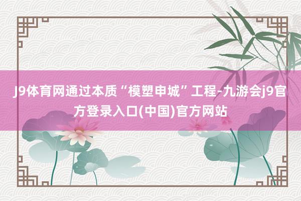 J9体育网通过本质“模塑申城”工程-九游会j9官方登录入口(中国)官方网站