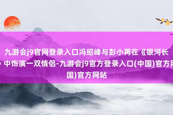 九游会j9官网登录入口冯绍峰与彭小苒在《银河长明》中饰演一双情侣-九游会j9官方登录入口(中国)官方网站