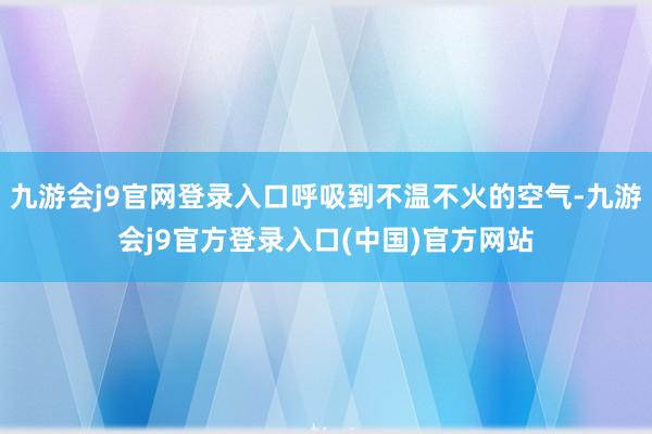九游会j9官网登录入口呼吸到不温不火的空气-九游会j9官方登录入口(中国)官方网站