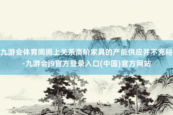 九游会体育阛阓上关系高阶家具的产能供应并不充裕-九游会j9官方登录入口(中国)官方网站
