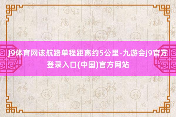 J9体育网该航路单程距离约5公里-九游会j9官方登录入口(中国)官方网站