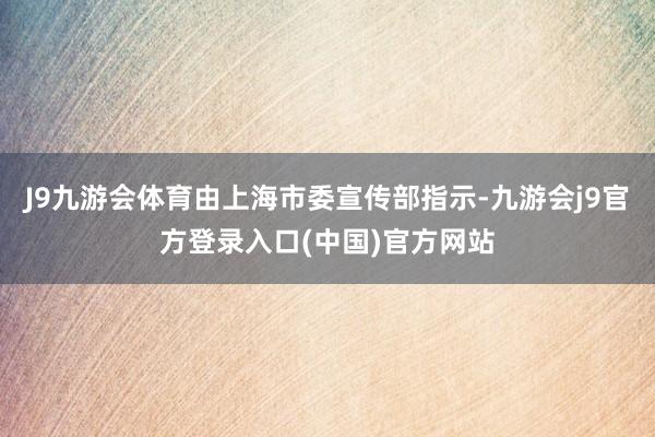 J9九游会体育由上海市委宣传部指示-九游会j9官方登录入口(中国)官方网站