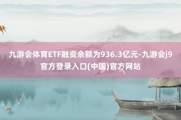 九游会体育ETF融资余额为936.3亿元-九游会j9官方登录入口(中国)官方网站