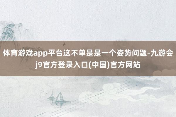 体育游戏app平台这不单是是一个姿势问题-九游会j9官方登录入口(中国)官方网站