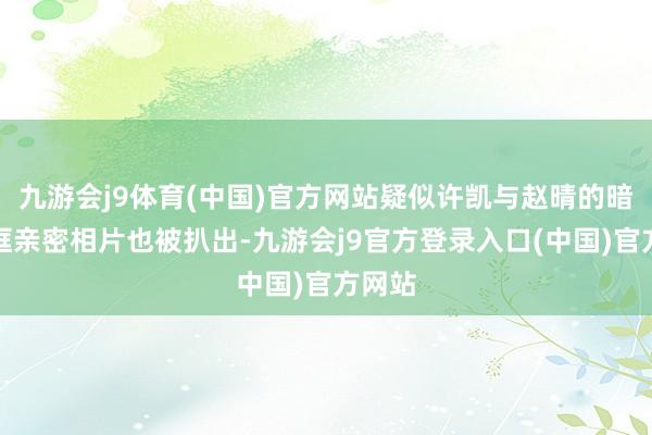 九游会j9体育(中国)官方网站疑似许凯与赵晴的暗里同框亲密相片也被扒出-九游会j9官方登录入口(中国)官方网站